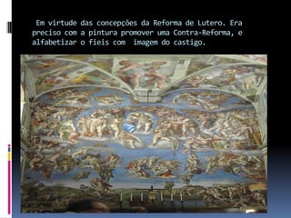  Em virtude das concepções da Reforma de Lutero. Era preciso com a pintura promover uma Contra-Reforma, e alfabetizar o fieis com  imagem do castigo.