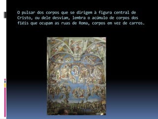 O pulsar dos corpos que se dirigem à figura central de Cristo, ou dele desviam, lembra o acúmulo de corpos dos fiéis que ocupam as ruas de Roma, corpos em vez de carros.