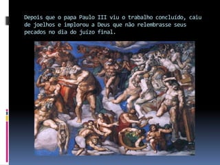 Depois que o papa Paulo III viu o trabalho concluído, caiu de joelhos e implorou a Deus que não relembrasse seus pecados no dia do juízo final.