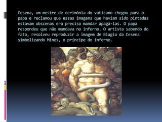 Cesena, um mestre de cerimônia do vaticano chegou para o papa e reclamou que essas imagens que haviam sido pintadas estavam obscenas era preciso mandar apagá-las. O papa respondeu que não mandava no inferno. O artista sabendo do fato, resolveu reproduzir a imagem de Biagio da Cesena simbolizando Minos, o príncipe do inferno.