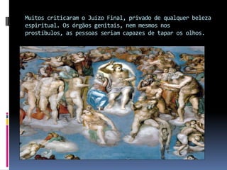 Muitos criticaram o Juízo Final, privado de qualquer beleza espiritual. Os órgãos genitais, nem mesmos nos prostíbulos, as pessoas seriam capazes de tapar os olhos.