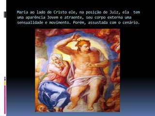 Maria ao lado de Cristo ele, na posição de Juiz, ela  tem uma aparência Jovem e atraente, seu corpo externa uma sensualidade e movimento. Porém, assustada com o cenário.