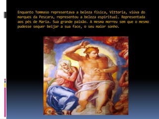 Enquanto Tommaso representava a beleza física, Vittoria, viúva do marques da Pescara, representou a beleza espiritual. Representada aos pés de Maria. Sua grande paixão. A mesma morreu sem que o mesmo pudesse sequer beijar a sua face, o seu maior sonho. 