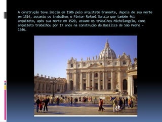 A construção teve início em 1506 pelo arquiteto Bramante, depois de sua morte em 1514, assumiu os trabalhos o Pintor Rafael Sanzio que também foi arquiteto, após sua morte em 1520, assume os trabalhos Michelangelo, como arquiteto trabalhou por 17 anos na construção da Basílica de São Pedro – 1546.