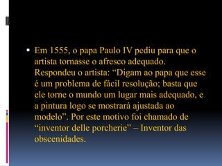 Em 1555, o papa Paulo IV pediu para que o artista tornasse o afresco adequado. Respondeu o artista: “Digam ao papa que esse é um problema de fácil resolução; basta que ele torne o mundo um lugar mais adequado, e a pintura logo se mostrará ajustada ao modelo”. Por este motivo foi chamado de “inventor delleporcherie” – Inventor das obscenidades.