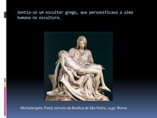 Sentia-se um escultor grego, que personificava a alma humana na escultura.Michelangelo. Pietá, túmulo da Basílica de São Pedro, 1497. Roma.