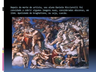 Depois da morte do artista, seu aluno Daniele Ricciarelli foi convidado a cobrir algumas imagens nuas, consideradas obscenas, em 1564. Apelidado de braghettone, ou seja, cuecão. 