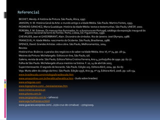 ReferencialBECKET, Wendy. A história da Pintura. São Paulo, Ática, 1997.JANSON, H. W. História Geral da Arte: o mundo antigo e a Idade Média. São Paulo: Martins Fontes, 1993.PEDRERO-SÁNCHEZ, Maria Guadalupe. História da Idade Média: textos e testemunhas. São Paulo, UNESP, 2000.PEREIRA, F. M. Esteves. Os manuscritos Iluminados. In: a iluminura em Portugal, catálogo da exposição inaugural do arquivo nacional da torre do Tombo. Porto, Lisboa, Ed. Figueirinhas, 1990.CHEVALIER, Jean et GHEERBRANT, Alain. Dicionário de símbolos. Rio de Janeiro: José Olympio, 1988.FRANCO.RJ, H. Idade Média: nascimento do Ocidente. São Paulo, Brasiliense, 1988.SPENCE, David. Grandes Artistas: vida e obra. São Paulo, Melhoramentos, 2004.Revista:História Viva: Bizâncio: o paraíso dos negócios e do saber na Idade Média. Ano: VI, nº 74, pp. 28-54.Mestres da Pintura: Michelangelo. Editora on-line, São Paulo, s/d.Galeria, revista de arte. São Paulo, Editora Telma Cristina Ferreira, Ano 4, junho/julho de 1990. pp. 62-77.Folha de São Paulo. Michelangelo ofusca mestres na Sistina. F. 10, 14 de abril de 2005.Superinteressante. O segredo de leonardo. São Paulo. Edição 205. Editora Abril, 2004. pp. 60-67.Veja. Muito além do código da Vinci. São Paulo. Edição 1956, Ano 39, nº 19, Editora Abril, 2006. pp. 126-134www.brasilescola.com/mitologia/brasilescola.htmwww.amazonline.com.br/heraldica/heraldica.htm - (tudo sobre brasões)www.arteguias.comwww.logosphera.com/.../sereias/sereias.htmwww.minerva.uevora.ptwww.pitores.com.brwww.sergioprata.com.br – (afresco)www.wga.hu/frames-e.htmlwww.guaciara.worpress.com/.../27/a-cruz-de-cimabue/  - 27/09/2009.