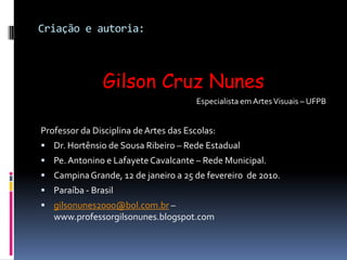 Criação e autoria:Gilson Cruz Nunes                 Especialista em Artes Visuais – UFPBProfessor da Disciplina de Artes das Escolas:Dr. Hortênsio de Sousa Ribeiro – Rede EstadualPe. Antonino e Lafayete Cavalcante – Rede Municipal.Campina Grande, 12 de janeiro a 25 de fevereiro  de 2010.Paraíba - Brasilgilsonunes2000@bol.com.br – www.professorgilsonunes.blogspot.com