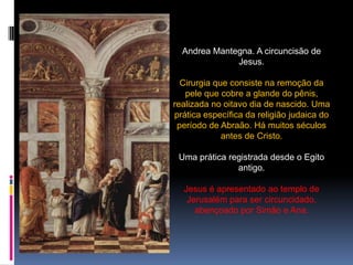 Andrea Mantegna. A circuncisão de Jesus.Cirurgia que consiste na remoção da pele que cobre a glande do pênis, realizada no oitavo dia de nascido. Uma prática específica da religião judaica do período de Abraão. Há muitos séculos antes de Cristo.Uma prática registrada desde o Egito antigo.Jesus é apresentado ao templo de Jerusalém para ser circuncidado, abençoado por Simão e Ana.