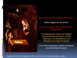 Dicas para ajudar na análise da imagem:Efeito mágico do uso da luz. O menino parece mais uma lâmpada fluorescente.As cabeças dos anjos e da Virgem parecem feitas num torno, de tão redondas, e a manjedoura é um retângulo num berço de pedra.O boi olha espantado, parece incorporar uma admiração humana.Geertgen Tot Sint Jans. Natividade. 1490 – 0,34 x 0,25 m. The National Gallery, Londres.