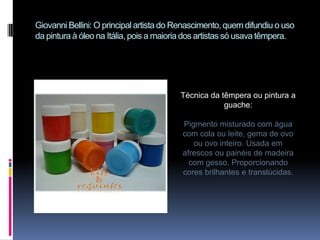 Giovanni Bellini: O principal artista do Renascimento, quem difundiu o uso da pintura à óleo na Itália, pois a maioria dos artistas só usava têmpera.Técnica da têmpera ou pintura a guache: Pigmento misturado com água com cola ou leite, gema de ovo ou ovo inteiro. Usada em afrescos ou painéis de madeira com gesso. Proporcionando cores brilhantes e translúcidas.