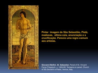 Pintarimagem de São Sebastião, Pietá, madonas,  últimaceia, anunciação e a crucificação. Pareciaumaregracomumaosartistas.Giovanni Bellini. St. Sebastian. Panel of St. Vincent FerrarPolyptych. c. 1464-68. Tempera on panel. Church of SS.Giovanni e Paolo, Venice, Italy.