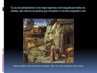 O uso da perspectiva é uma regra rigorosa a ser seguida por todos os artistas, até mesmo as pedras que compõem o cenário respeitam a lei.Giovanni Belline. São Francisco em estase. 1485. The Frick Collection. Nova Iorque.