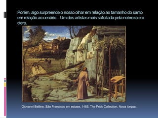 Porém, algo surpreende o nosso olhar em relação ao tamanho do santo em relação ao cenário.   Um dos artistas mais solicitada pela nobreza e o clero.Giovanni Belline. São Francisco em estase. 1485. The Frick Collection. Nova Iorque.