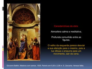 Características da obra:Atmosfera calma e meditativa. Profunda comunhão entre as figuras. O velho da esquerda parece desviar a sua atenção para o mesmo, pois a luz difusa o empurra para um movimento, sair da cena.Giovanni Bellini. Madona com santos. 1505. Painel com 5,00 x 2,36 m. S. Zaccaria, Veneza Itália.