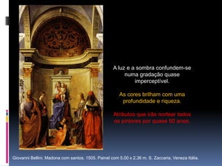 A luz e a sombra confundem-se numa gradação quase imperceptível.As cores brilham com uma profundidade e riqueza. Atributos que irão nortear todos os pintores por quase 50 anos.     Giovanni Bellini. Madona com santos. 1505. Painel com 5,00 x 2,36 m. S. Zaccaria, Veneza Itália.