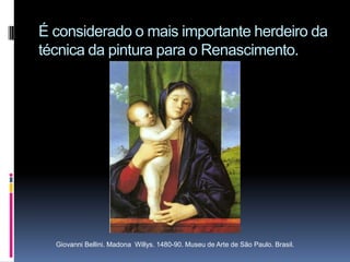 É considerado o mais importante herdeiro da técnica da pintura para o Renascimento.Giovanni Bellini. Madona  Willys. 1480-90. Museu de Arte de São Paulo. Brasil.