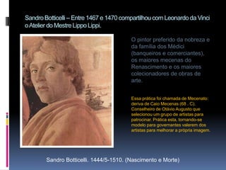 Sandro Botticelli – Entre 1467 e 1470 compartilhou com Leonardo da Vinci o Atelier do Mestre Lippo Lippi. O pintor preferido da nobreza e da família dos Médici (banqueiros e comerciantes), os maiores mecenas do Renascimento e os maiores colecionadores de obras de arte.Essa prática foi chamada de Mecenato: deriva de Caio Mecenas (68 . C). Conselheiro de Otávio Augusto que selecionou um grupo de artistas para patrocinar. Prática esta, tornando-se modelo para governantes valerem dos artistas para melhorar a própria imagem.Sandro Botticelli. 1444/5-1510. (Nascimento e Morte)