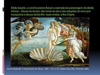 Efeito ilusório, a concha parece flutuar a exemplo da personagem da direita (Horas – Deusa do tempo, das horas do dia e das estações do ano) que recepciona a deusa dando-lhe  boas-vindas, à ilha Chipre.Sandro Botticelli. O Nascimento de Vênus. 1480. 1,75 x 2,79. Galeria dos Uffizi, Florença. Itália. 