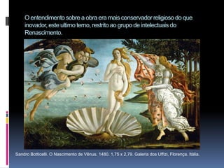 O entendimento sobre a obra era mais conservador religioso do que inovador, este ultimo terno, restrito ao grupo de intelectuais do Renascimento.Sandro Botticelli. O Nascimento de Vênus. 1480. 1,75 x 2,79. Galeria dos Uffizi, Florença. Itália. 