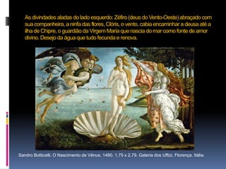 As divindades aladas do lado esquerdo: Zéfiro (deus do Vento-Oeste) abraçado com sua companheira, a ninfa das flores, Clóris, o vento, cabia encaminhar a deusa até a ilha de Chipre, o guardião da Virgem Maria que nascia do mar como fonte de amor divino. Desejo da água que tudo fecunda e renova.      Sandro Botticelli. O Nascimento de Vênus. 1480. 1,75 x 2,79. Galeria dos Uffizi, Florença. Itália. 