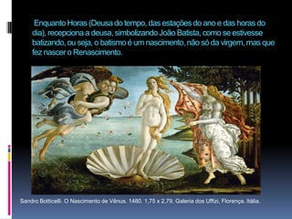  Enquanto Horas (Deusa do tempo, das estações do ano e das horas do dia), recepciona a deusa, simbolizando João Batista, como se estivesse batizando, ou seja, o batismo é um nascimento, não só da virgem, mas que fez nascer o Renascimento. Sandro Botticelli. O Nascimento de Vênus. 1480. 1,75 x 2,79. Galeria dos Uffizi, Florença. Itália. 