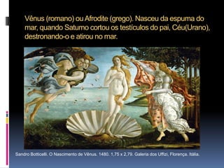 Vênus (romano) ou Afrodite (grego). Nasceu da espuma do mar, quando Saturno cortou os testículos do pai, Céu(Urano), destronando-o e atirou no mar.Sandro Botticelli. O Nascimento de Vênus. 1480. 1,75 x 2,79. Galeria dos Uffizi, Florença. Itália. 