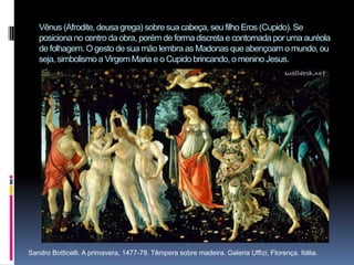 Vênus (Afrodite, deusa grega) sobre sua cabeça, seu filho Eros (Cupido). Se posiciona no centro da obra, porém de forma discreta e contornada por uma auréola de folhagem. O gesto de sua mão lembra as Madonas que abençoam o mundo, ou seja, simbolismo a Virgem Maria e o Cupido brincando, o menino Jesus.      Sandro Botticelli. A primavera, 1477-78. Têmpera sobre madeira. Galeria Uffizi, Florença. Itália.