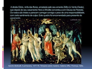  A direita Clóris, ninfa das flores, arrastada pelo seu amante Zéfiro (o Vento-Oeste), que depois de seu casamento Hera e Afrodite converteu-a em Deusa da Floresta. Os rostos são tristes e parecem carregar consigo o peso de uma responsabilidade, com certo sentimento de culpa. Este quadro foi encomendado para presente de casamento.       Sandro Botticelli. A primavera, 1477-78. Têmpera sobre madeira. Galeria Uffizi, Florença. Itália.