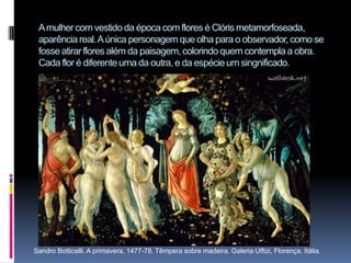 A mulher com vestido da época com flores é Clóris metamorfoseada, aparência real. A única personagem que olha para o observador, como se fosse atirar flores além da paisagem, colorindo quem contempla a obra. Cada flor é diferente uma da outra, e da espécie um singnificado.        Sandro Botticelli. A primavera, 1477-78. Têmpera sobre madeira. Galeria Uffizi, Florença. Itália.