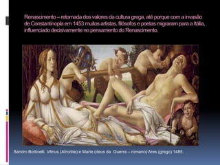 Renascimento – retomada dos valores da cultura grega, até porque com a invasão de Constantinopla em 1453 muitos artistas, filósofos e poetas migraram para a Itália, influenciado decisivamente no pensamento do Renascimento.Sandro Botticelli. Vênus (Afrodite) e Marte (deus da  Guerra – romano) Ares (grego) 1485. 