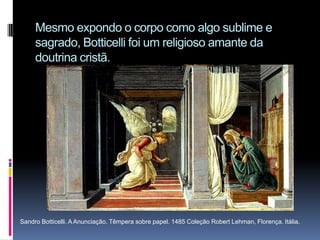 Mesmo expondo o corpo como algo sublime e sagrado, Botticelli foi um religioso amante da doutrina cristã.Sandro Botticelli. A Anunciação. Têmpera sobre papel. 1485 Coleção Robert Lehman, Florença. Itália.
