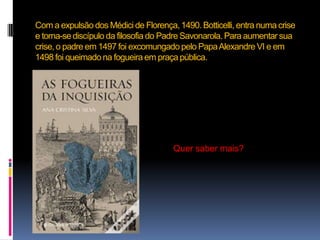 Com a expulsão dos Médici de Florença, 1490. Botticelli, entra numa crise e torna-se discípulo da filosofia do Padre Savonarola. Para aumentar sua crise, o padre em 1497 foi excomungado pelo Papa Alexandre VI e em 1498 foi queimado na fogueira em praça pública.Quer saber mais?