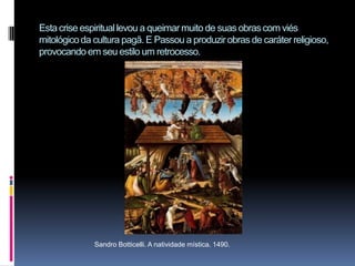 Esta crise espiritual levou a queimar muito de suas obras com viés mitológico da cultura pagã. E Passou a produzir obras de caráter religioso, provocando em seu estilo um retrocesso. Sandro Botticelli. A natividade mística. 1490.
