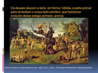 Os deuses descem a terra  em forma  híbrida, a parte animal para simbolizar o nosso lado primitivo, que havíamos evoluído desse estágio primeiro, animal.Piero di Cosimo. A descoberta do mel. 1498. 0,79 x 1,28 m.  Worcester Art Museeum. Massachussertts.