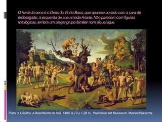 O herói da cena é o Deus do Vinho Baco, que aparece ao lado com a cara de embriagado, à esquerda de sua amada Ariane. Não parecem com figuras mitológicas, lembra um alegre grupo familiar num piquenique.Piero di Cosimo. A descoberta do mel. 1498. 0,79 x 1,28 m.  Worcester Art Museeum. Massachussertts.