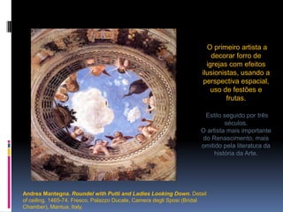O primeiro artista a decorar forro de igrejas com efeitos ilusionistas, usando a perspectiva espacial, uso de festões e frutas.Estilo seguido por três séculos.O artista mais importante do Renascimento, mais omitido pela literatura da história da Arte.Andrea Mantegna. RoundelwithPuttiand Ladies LookingDown.Detailofceiling. 1465-74. Fresco. PalazzoDucale, CameradegliSposi (BridalChamber), Mantua, Italy. 