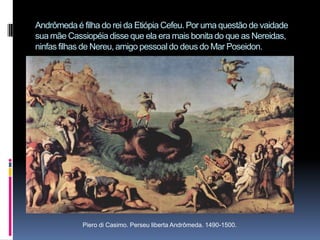 Andrômeda é filha do rei da Etiópia Cefeu. Por uma questão de vaidade sua mãe Cassiopéia disse que ela era mais bonita do que as Nereidas, ninfas filhas de Nereu, amigo pessoal do deus do Mar Poseidon.Piero di Casimo. Perseu liberta Andrômeda. 1490-1500.