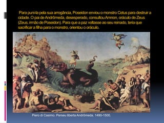  Para puni-la pela sua arrogância, Poseidon enviou o monstro Cetus para destruir a cidade. O pai de Andrômeda, desesperado, consultou Amnon, oráculo de Zeus (Zeus, irmão de Poseidon). Para que a paz voltasse ao seu reinado, teria que sacrificar a filha para o monstro, orientou o oráculo.Piero di Casimo. Perseu liberta Andrômeda. 1490-1500.