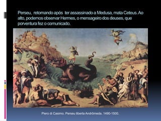 Perseu,  retornando após  ter assassinado a Medusa, mata Ceteus. Ao alto, podemos observar Hermes, o mensageiro dos deuses, que porventura fez o comunicado.Piero di Casimo. Perseu liberta Andrômeda. 1490-1500.