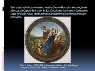 Este artista trabalhou com o seu mestre Cosimo Rosselli na execução de afrescos da Capela Sistina (1481-82). Depois montou o seu próprio atelier. Logo, ninguém nasce artista, torna-se artista com a experiência do outro, orientação.Piero di Cosimo. 1500-1510. A virgem com o Menino, São João Batista criança e um anjo. Museu de Arte de São Paulo. Brasil.