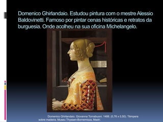 Domenico Ghirlandaio. Estudou pintura com o mestre Alessio Baldovinetti. Famoso por pintar cenas históricas e retratos da burguesia. Onde acolheu na sua oficina Michelangelo.            Domenico Ghirlandaio. Giovanna Tornabuoni. 1488. (0,76 x 0,50). Têmpera sobre madeira. Museu Thyssen-Bornemisza, Madri. 