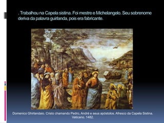 . Trabalhou na Capela sistina. Foi mestre e Michelangelo. Seu sobrenome deriva da palavra guirlanda, pois era fabricante.Domenico Ghirlandaio. Cristo chamando Pedro, André e seus apóstolos. Afresco da Capela Sistina. Vaticano. 1482.