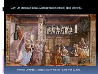 Com um professor desse, Michelangelo não podia fazer diferente.Dominico Ghirlandaio. Afresco da Capela de Santa Novella. 1486-90. Itália.