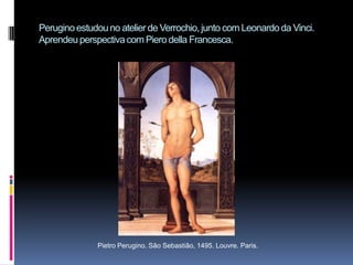 Perugino estudou no atelier de Verrochio, junto com Leonardo da Vinci. Aprendeu perspectiva com Piero della Francesca.Pietro Perugino. São Sebastião, 1495. Louvre. Paris.