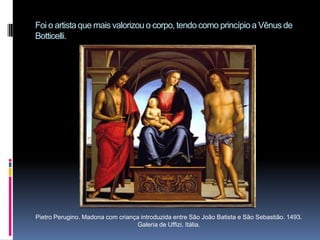Foi o artista que mais valorizou o corpo, tendo como princípio a Vênus de Botticelli.Pietro Perugino. Madona com criança introduzida entre São João Batista e São Sebastião. 1493. Galeria de Uffizi. Itália.