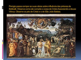 Perúgio passa compor as suas obras sobre influência das pinturas de Botticelli. Observe como ele compõe o corpo de Cristo Associando a deusa Vênus. Observe os pés de Cristo e o de São João Batista.