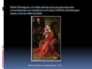 Martin Schongauer, um artista alemão que suas gravuras eram comercializadas com freqüência na Europa (1480-90), Michelangelo copiou muito do estilo do artista.Martin Schonguer. A sagrada família. 1491.