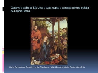Observe a barba de São Jose e suas roupas e compare com os profetas da Capela Sistina.Martin Schongauer. Adoration of the Shepherds. 1480. Gemaldegalerie, Berlim, Germânia.